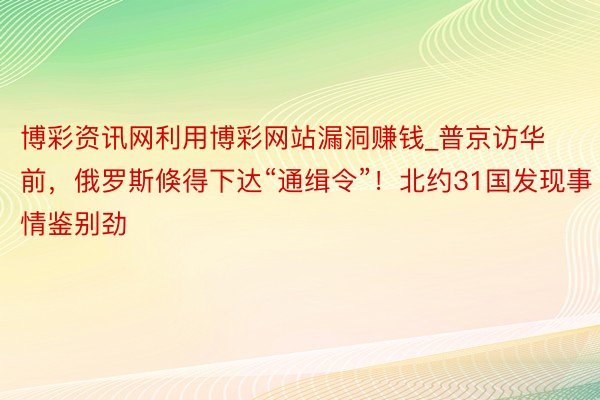 博彩资讯网利用博彩网站漏洞赚钱_普京访华前，俄罗斯倏得下达“通缉令”！北约31国发现事情鉴别劲