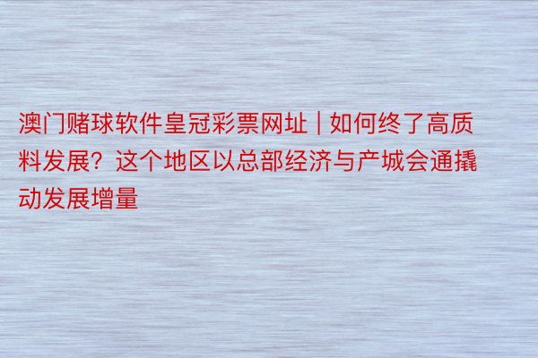 澳门赌球软件皇冠彩票网址 | 如何终了高质料发展？这个地区以总部经济与产城会通撬动发展增量