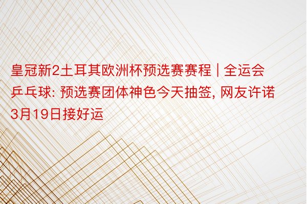 皇冠新2土耳其欧洲杯预选赛赛程 | 全运会乒乓球: 预选赛团体神色今天抽签, 网友许诺3月19日接好运