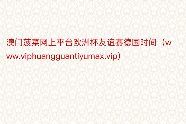 澳门菠菜网上平台欧洲杯友谊赛德国时间（www.viphuangguantiyumax.vip）