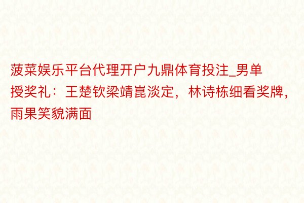 菠菜娱乐平台代理开户九鼎体育投注_男单授奖礼：王楚钦梁靖崑淡定，林诗栋细看奖牌，雨果笑貌满面