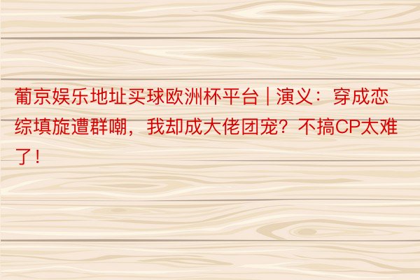 葡京娱乐地址买球欧洲杯平台 | 演义：穿成恋综填旋遭群嘲，我却成大佬团宠？不搞CP太难了！