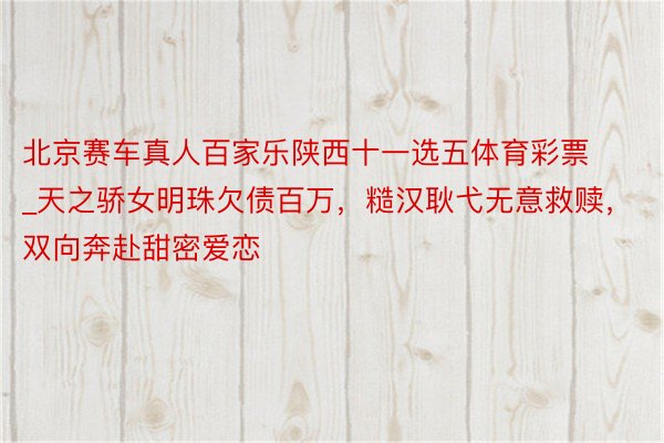 北京赛车真人百家乐陕西十一选五体育彩票_天之骄女明珠欠债百万，糙汉耿弋无意救赎，双向奔赴甜密爱恋