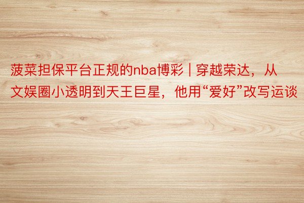 菠菜担保平台正规的nba博彩 | 穿越荣达，从文娱圈小透明到天王巨星，他用“爱好”改写运谈